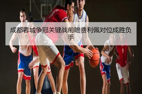 成都蓉城争冠关键战前瞻费利佩对位成胜负手