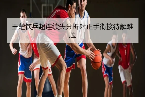 王楚钦乒超连续失分折射正手衔接待解难题