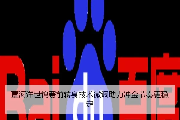 覃海洋世锦赛前转身技术微调助力冲金节奏更稳定